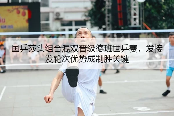 国乒莎头组合混双晋级德班世乒赛，发接发轮次优势成制胜关键