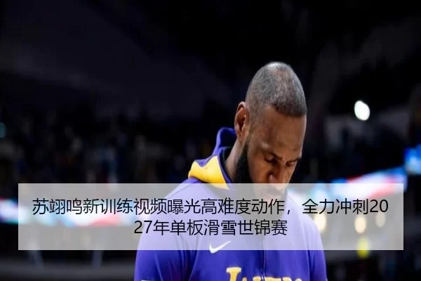 苏翊鸣新训练视频曝光高难度动作，全力冲刺2027年单板滑雪世锦赛