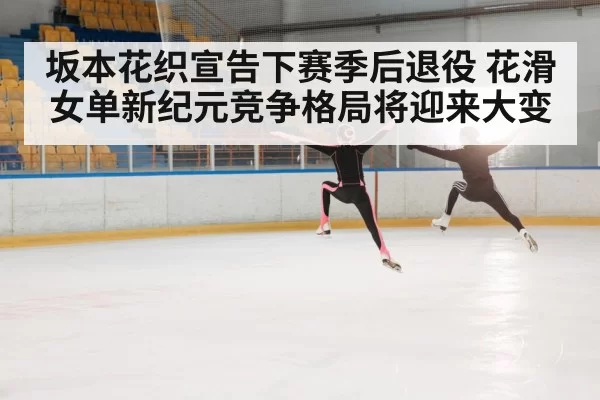 坂本花织宣告下赛季后退役 花滑女单新纪元竞争格局将迎来大变